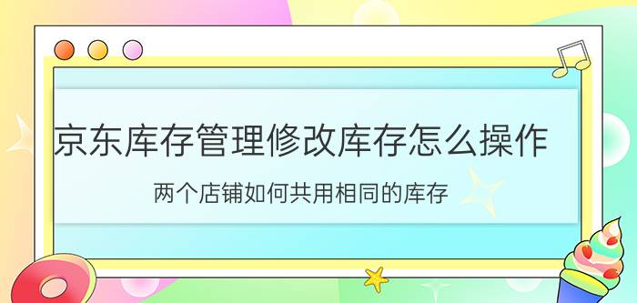 京东库存管理修改库存怎么操作 两个店铺如何共用相同的库存？